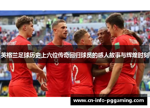 英格兰足球历史上六位传奇回归球员的感人故事与辉煌时刻 英格兰足球历史上六位传奇回归球员的感人故事与辉煌时刻