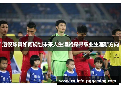 退役球员如何规划未来人生道路探寻职业生涯新方向 退役球员如何规划未来人生道路探寻职业生涯新方向