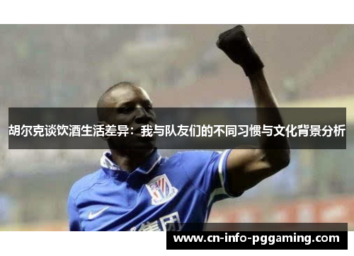 胡尔克谈饮酒生活差异：我与队友们的不同习惯与文化背景分析